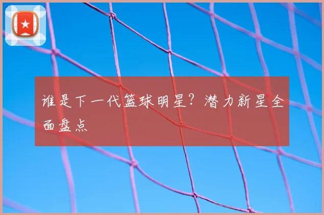 谁是下一代篮球明星？潜力新星全面盘点