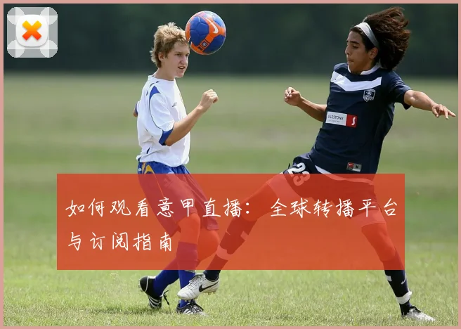 如何观看意甲直播：全球转播平台与订阅指南