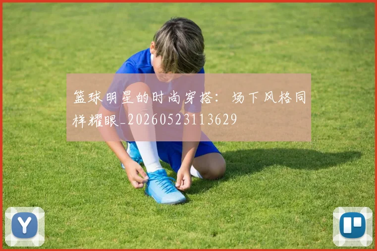 篮球明星的时尚穿搭:场下风格同样耀眼_20260523113629