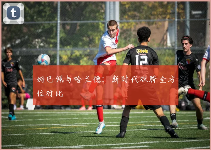 姆巴佩与哈兰德：新时代双骄全方位对比