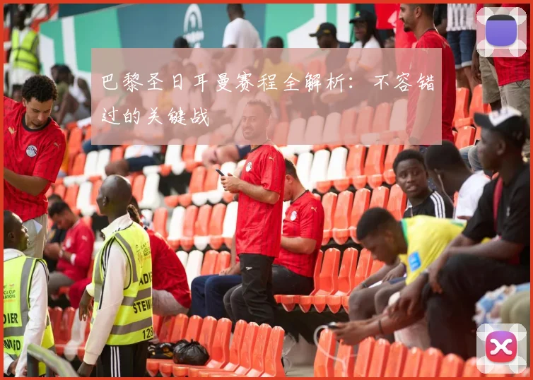巴黎圣日耳曼赛程全解析:不容错过的关键战