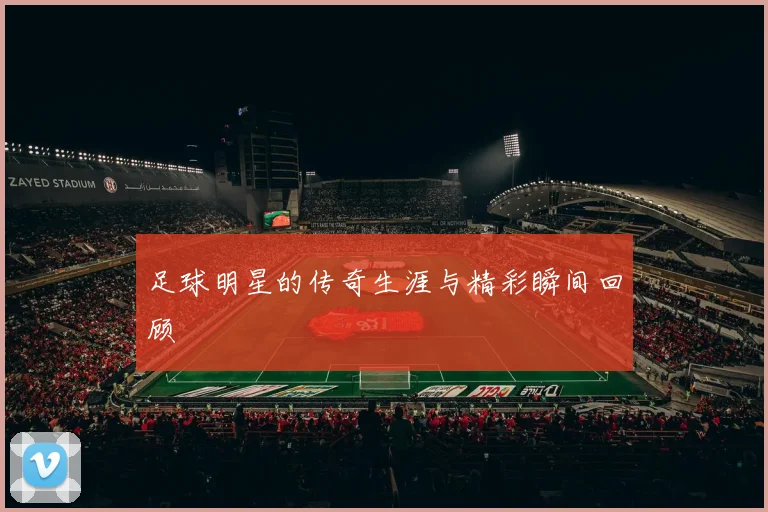 足球明星的传奇生涯与精彩瞬间回顾