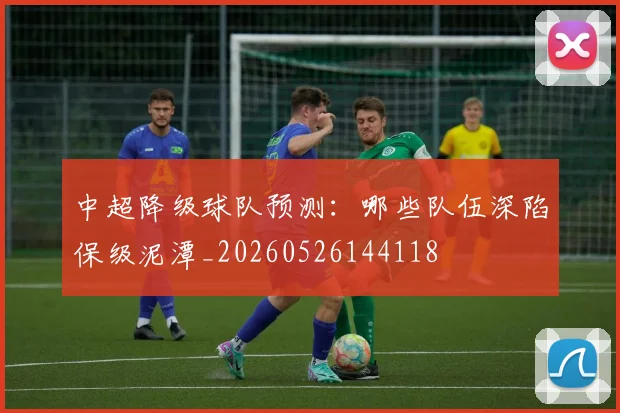 中超降级球队预测：哪些队伍深陷保级泥潭_20260526144118