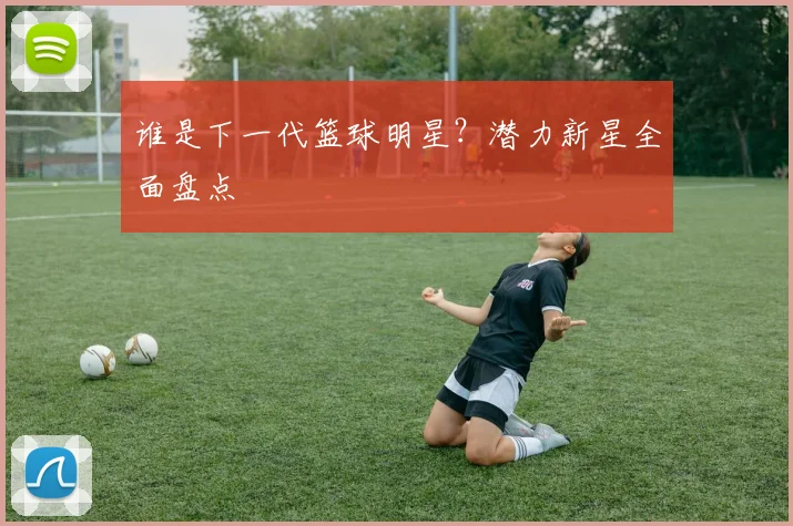 谁是下一代篮球明星？潜力新星全面盘点