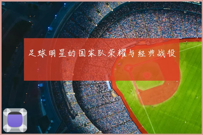 足球明星的国家队荣耀与经典战役